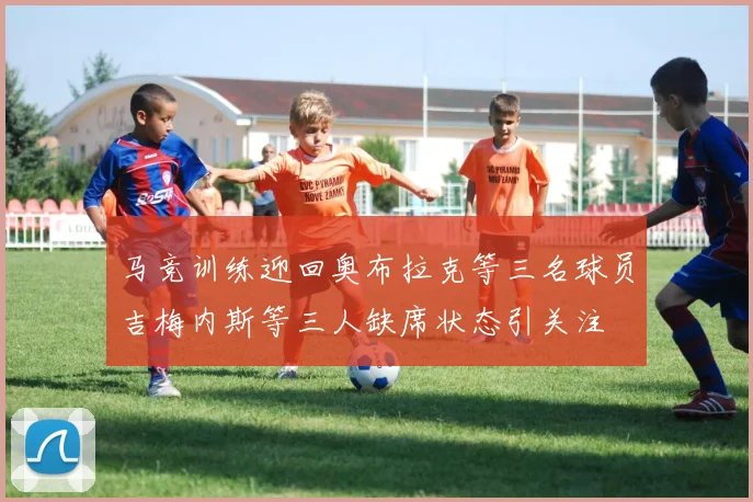 马竞训练迎回奥布拉克等三名球员吉梅内斯等三人缺席状态引关注