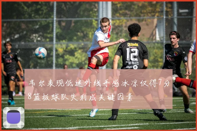 韦尔表现低迷外线手感冰凉仅得7分8篮板球队失利成关键因素