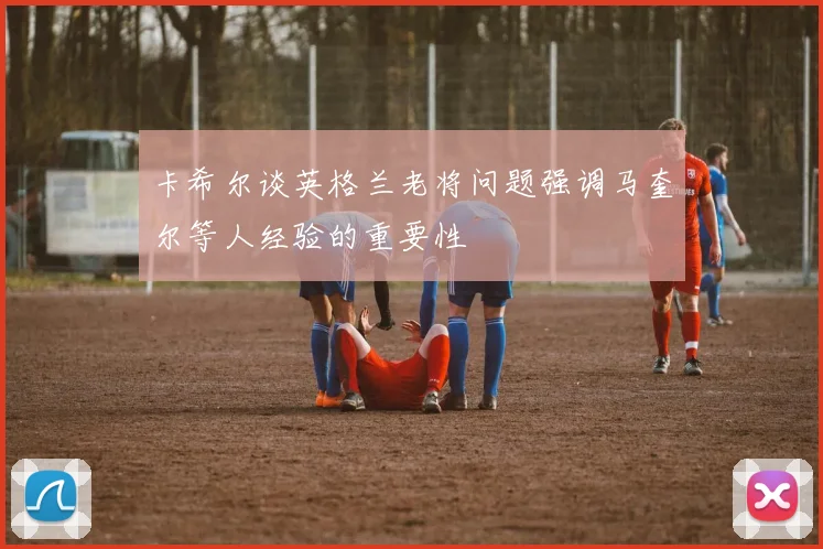 卡希尔谈英格兰老将问题强调马奎尔等人经验的重要性