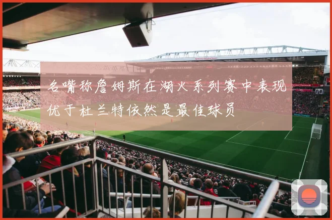 名嘴称詹姆斯在湖火系列赛中表现优于杜兰特依然是最佳球员