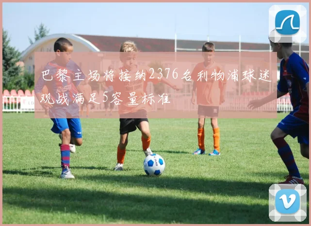 巴黎主场将接纳2376名利物浦球迷观战满足5容量标准