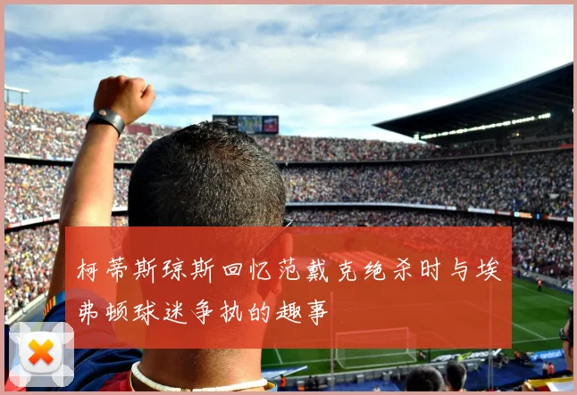 柯蒂斯琼斯回忆范戴克绝杀时与埃弗顿球迷争执的趣事