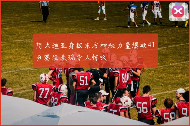 阿夫迪亚身披东方神秘力量爆砍41分赛场表现令人惊叹