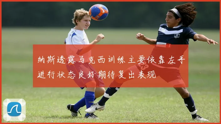 纳斯透露马克西训练主要依靠左手进行状态良好期待复出表现