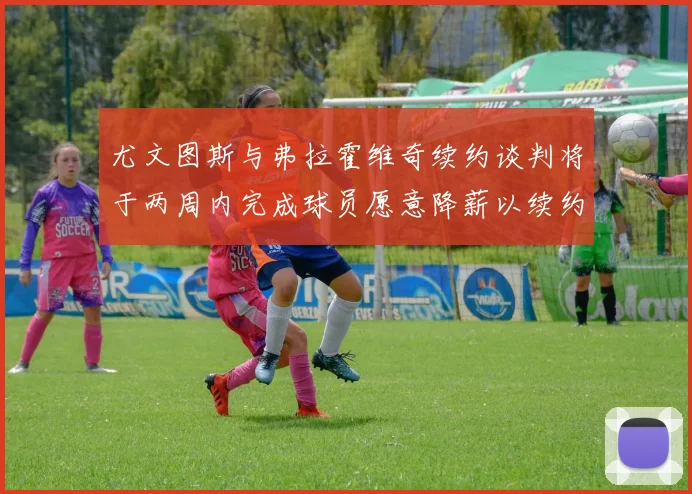 尤文图斯与弗拉霍维奇续约谈判将于两周内完成球员愿意降薪以续约