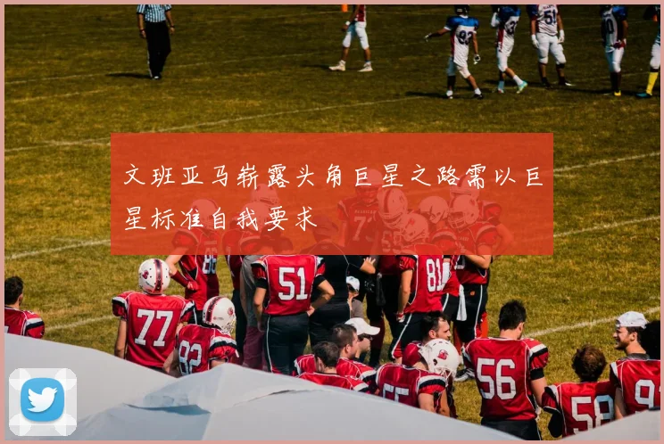 文班亚马崭露头角巨星之路需以巨星标准自我要求