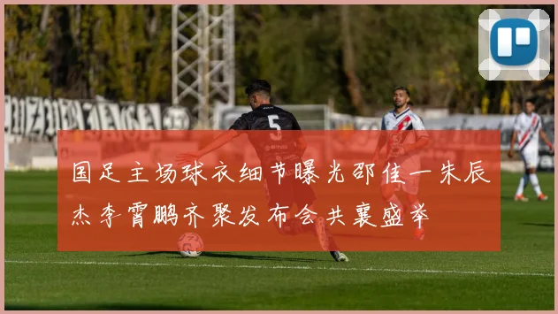 国足主场球衣细节曝光邵佳一朱辰杰李霄鹏齐聚发布会共襄盛举