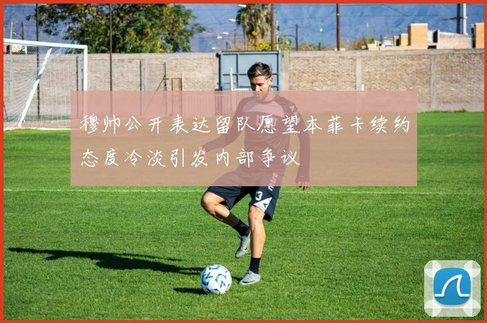 穆帅公开表达留队愿望本菲卡续约态度冷淡引发内部争议