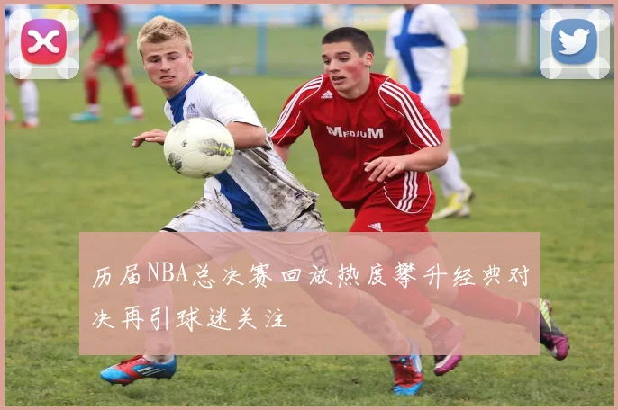 历届NBA总决赛回放热度攀升经典对决再引球迷关注
