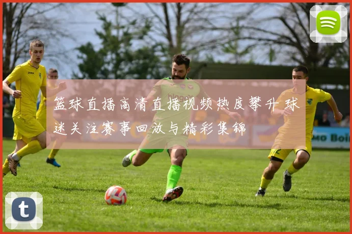 篮球直播高清直播视频热度攀升 球迷关注赛事回放与精彩集锦